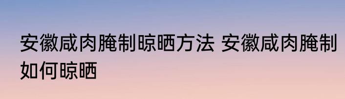 安徽咸肉腌制晾晒方法 安徽咸肉腌制如何晾晒