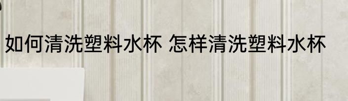 如何清洗塑料水杯 怎样清洗塑料水杯