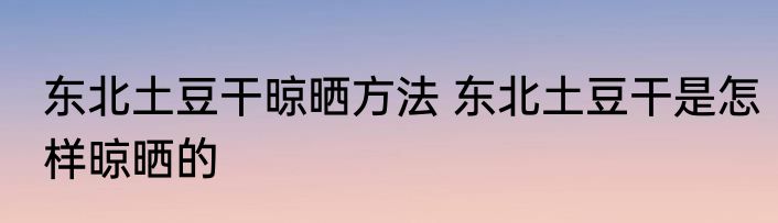 东北土豆干晾晒方法 东北土豆干是怎样晾晒的