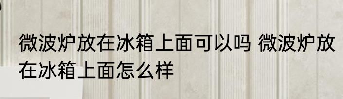 微波炉放在冰箱上面可以吗 微波炉放在冰箱上面怎么样