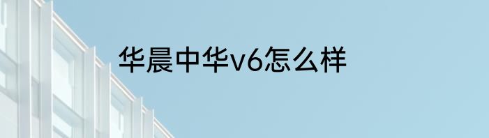 华晨中华v6怎么样