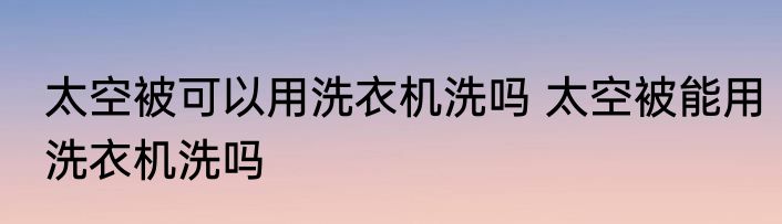 太空被可以用洗衣机洗吗 太空被能用洗衣机洗吗