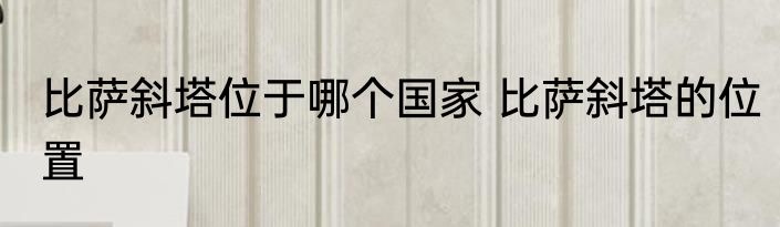 比萨斜塔位于哪个国家 比萨斜塔的位置