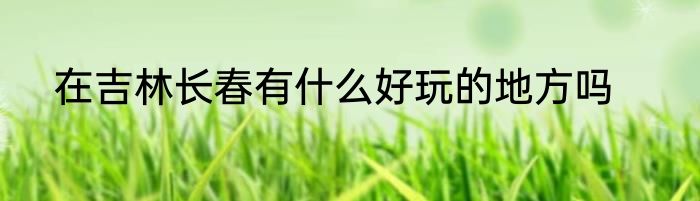 在吉林长春有什么好玩的地方吗