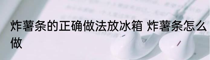 炸薯条的正确做法放冰箱 炸薯条怎么做