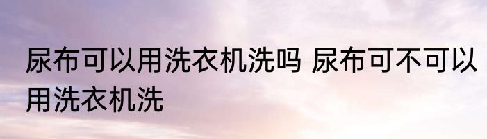 尿布可以用洗衣机洗吗 尿布可不可以用洗衣机洗
