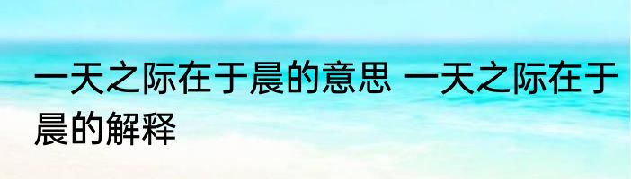 一天之际在于晨的意思 一天之际在于晨的解释
