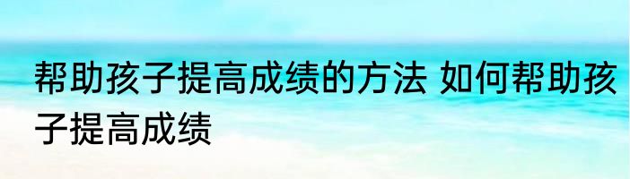 帮助孩子提高成绩的方法 如何帮助孩子提高成绩