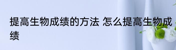 提高生物成绩的方法 怎么提高生物成绩
