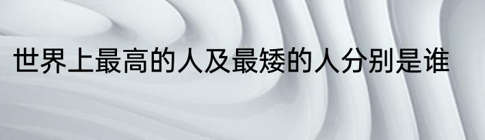 世界上最高的人及最矮的人分别是谁