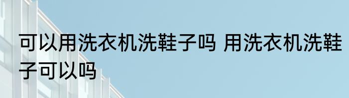 可以用洗衣机洗鞋子吗 用洗衣机洗鞋子可以吗