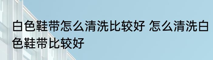 白色鞋带怎么清洗比较好 怎么清洗白色鞋带比较好