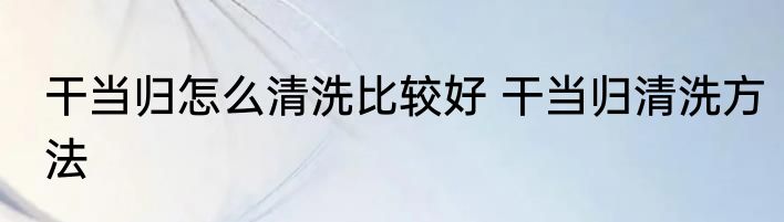干当归怎么清洗比较好 干当归清洗方法