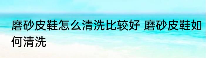 磨砂皮鞋怎么清洗比较好 磨砂皮鞋如何清洗