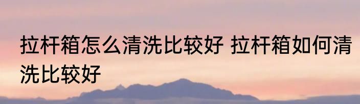 拉杆箱怎么清洗比较好 拉杆箱如何清洗比较好