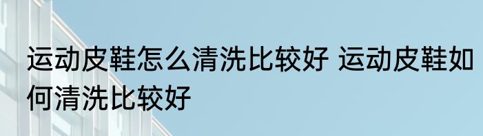 运动皮鞋怎么清洗比较好 运动皮鞋如何清洗比较好