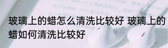 玻璃上的蜡怎么清洗比较好 玻璃上的蜡如何清洗比较好
