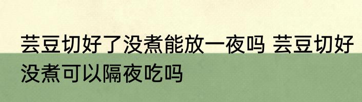 芸豆切好了没煮能放一夜吗 芸豆切好没煮可以隔夜吃吗