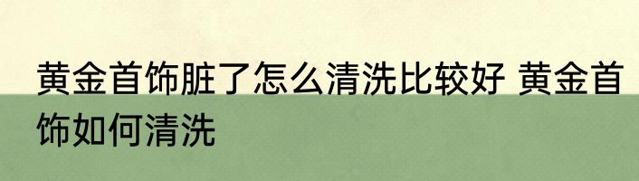 黄金首饰脏了怎么清洗比较好 黄金首饰如何清洗