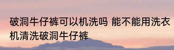破洞牛仔裤可以机洗吗 能不能用洗衣机清洗破洞牛仔裤