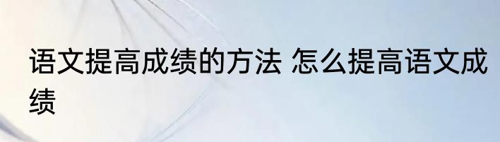 语文提高成绩的方法 怎么提高语文成绩