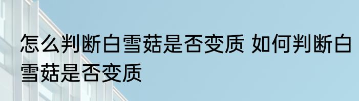 怎么判断白雪菇是否变质 如何判断白雪菇是否变质