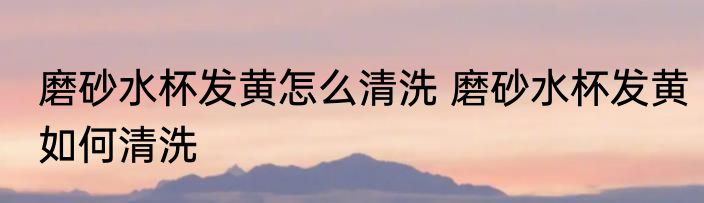 磨砂水杯发黄怎么清洗 磨砂水杯发黄如何清洗