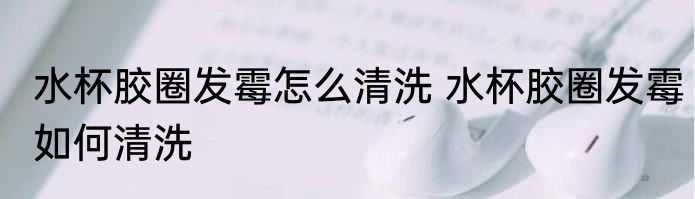 水杯胶圈发霉怎么清洗 水杯胶圈发霉如何清洗