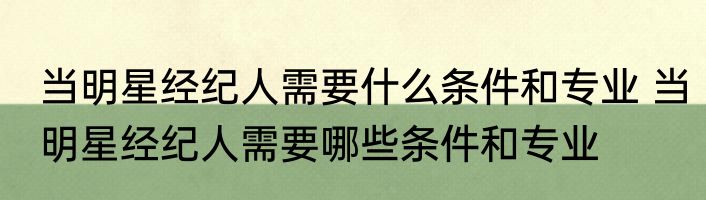 当明星经纪人需要什么条件和专业 当明星经纪人需要哪些条件和专业