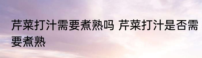 芹菜打汁需要煮熟吗 芹菜打汁是否需要煮熟