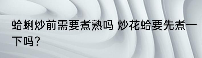 蛤蜊炒前需要煮熟吗 炒花蛤要先煮一下吗?