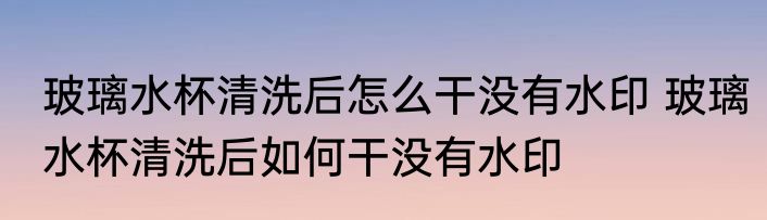 玻璃水杯清洗后怎么干没有水印 玻璃水杯清洗后如何干没有水印