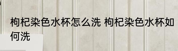 枸杞染色水杯怎么洗 枸杞染色水杯如何洗