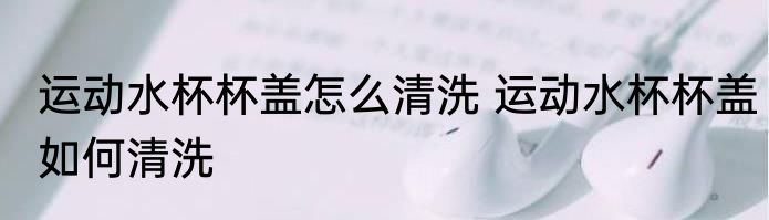 运动水杯杯盖怎么清洗 运动水杯杯盖如何清洗