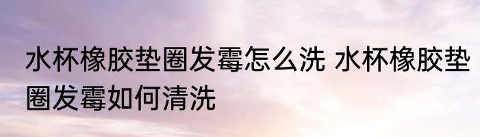 水杯橡胶垫圈发霉怎么洗 水杯橡胶垫圈发霉如何清洗