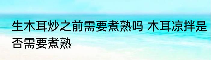 生木耳炒之前需要煮熟吗 木耳凉拌是否需要煮熟