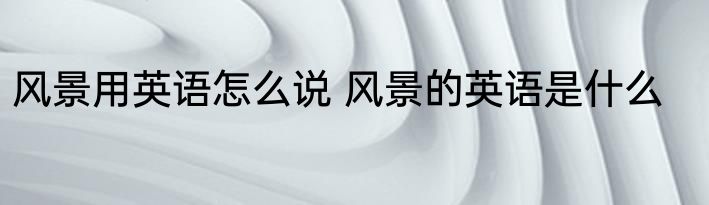 风景用英语怎么说 风景的英语是什么