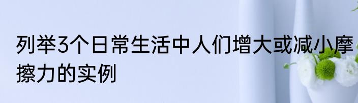 列举3个日常生活中人们增大或减小摩擦力的实例