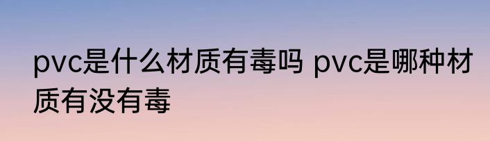 pvc是什么材质有毒吗 pvc是哪种材质有没有毒