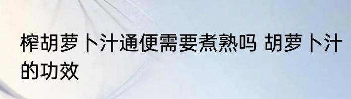 榨胡萝卜汁通便需要煮熟吗 胡萝卜汁的功效