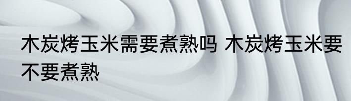木炭烤玉米需要煮熟吗 木炭烤玉米要不要煮熟