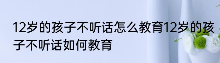 12岁的孩子不听话怎么教育12岁的孩子不听话如何教育