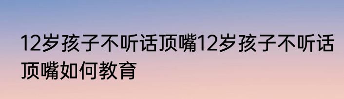 12岁孩子不听话顶嘴12岁孩子不听话顶嘴如何教育