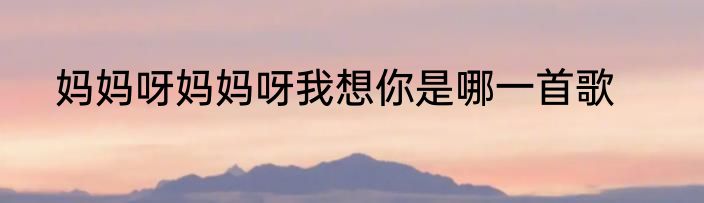 妈妈呀妈妈呀我想你是哪一首歌