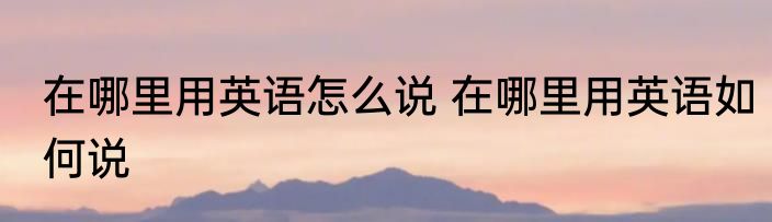 在哪里用英语怎么说 在哪里用英语如何说