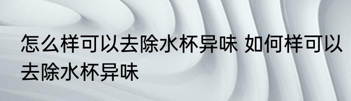 怎么样可以去除水杯异味 如何样可以去除水杯异味