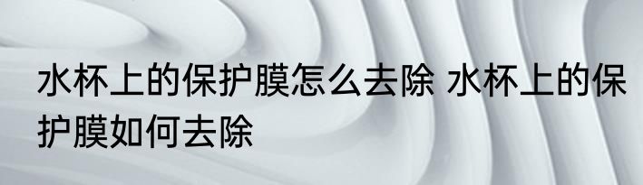 水杯上的保护膜怎么去除 水杯上的保护膜如何去除