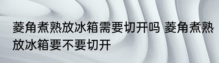菱角煮熟放冰箱需要切开吗 菱角煮熟放冰箱要不要切开