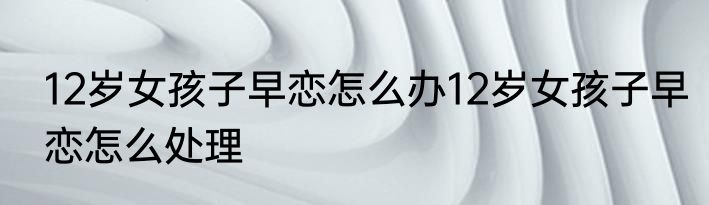 12岁女孩子早恋怎么办12岁女孩子早恋怎么处理
