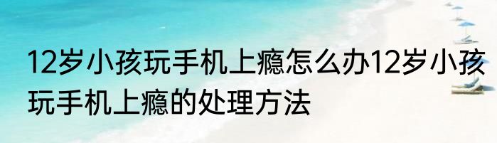 12岁小孩玩手机上瘾怎么办12岁小孩玩手机上瘾的处理方法